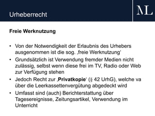 Urheberrecht
Freie Werknutzung
• Von der Notwendigkeit der Erlaubnis des Urhebers
ausgenommen ist die sog. ‚freie Werknutzung‘
• Grundsätzlich ist Verwendung fremder Medien nicht
zulässig, selbst wenn diese frei im TV, Radio oder Web
zur Verfügung stehen
• Jedoch Recht zur ‚Privatkopie‘ (§ 42 UrhG), welche va
über die Leerkassettenvergütung abgedeckt wird
• Umfasst sind (auch) Berichterstattung über
Tagesereignisse, Zeitungsartikel, Verwendung im
Unterricht
 
