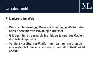 Urheberrecht
Privatkopie im Web
• Wenn im Internet nur Download und keine Weitergabe,
dann ebenfalls von Privatkopie umfasst
• Gilt auch für Streams, da hier bloße temporäre Kopie in
den Arbeitsspeicher
• Vorsicht vor Sharing-Plattformen, da hier immer auch
automatisch Anbieter und dies ist nach dem UrhG nicht
erlaubt
 