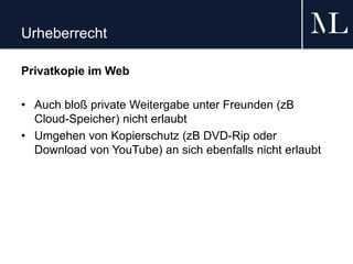 Urheberrecht
Privatkopie im Web
• Auch bloß private Weitergabe unter Freunden (zB
Cloud-Speicher) nicht erlaubt
• Umgehen von Kopierschutz (zB DVD-Rip oder
Download von YouTube) an sich ebenfalls nicht erlaubt
 