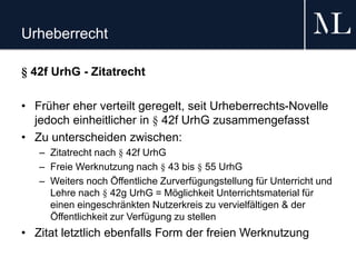 Urheberrecht
§ 42f UrhG - Zitatrecht
• Früher eher verteilt geregelt, seit Urheberrechts-Novelle
jedoch einheitlicher in § 42f UrhG zusammengefasst
• Zu unterscheiden zwischen:
– Zitatrecht nach § 42f UrhG
– Freie Werknutzung nach § 43 bis § 55 UrhG
– Weiters noch Öffentliche Zurverfügungstellung für Unterricht und
Lehre nach § 42g UrhG = Möglichkeit Unterrichtsmaterial für
einen eingeschränkten Nutzerkreis zu vervielfältigen & der
Öffentlichkeit zur Verfügung zu stellen
• Zitat letztlich ebenfalls Form der freien Werknutzung
 