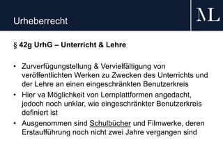 Urheberrecht
§ 42g UrhG – Unterricht & Lehre
• Zurverfügungstellung & Vervielfältigung von
veröffentlichten Werken zu Zwecken des Unterrichts und
der Lehre an einen eingeschränkten Benutzerkreis
• Hier va Möglichkeit von Lernplattformen angedacht,
jedoch noch unklar, wie eingeschränkter Benutzerkreis
definiert ist
• Ausgenommen sind Schulbücher und Filmwerke, deren
Erstaufführung noch nicht zwei Jahre vergangen sind
 