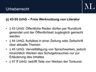 Urheberrecht
§§ 43-55 UrhG – Freie Werknutzung von Literatur
• § 43 UrhG: Öffentliche Reden dürfen per Rundfunk
gesendet und der Öffentlichkeit zugänglich gemacht
werden
• § 44 UrhG: Aufsätze in einer Zeitung oder Zeitschrift
über aktuelle Themen
• § 45 UrhG: Vervielfältigung von Sprachwerken, jedoch
hinsichtlich Werken des Schulgebrauches nur zur
Erläuterung des Inhaltes
• § 47 ff UrhG: betrifft Teile von Werken der Tonkunst
 