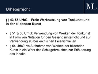 Urheberrecht
§§ 43-55 UrhG – Freie Werknutzung von Tonkunst und
in der bildenden Kunst
• § 51 & 53 UrhG: Verwendung von Werken der Tonkunst
in Form von Notation für den Gesangsunterricht und zur
Verwendung zB bei kirchlichen Feierlichkeiten
• § 54 UrhG: va Aufnahme von Werken der bildenden
Kunst in ein Werk des Schulgebrauches zur Erläuterung
des Inhalts
 