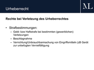 Urheberrecht
Rechte bei Verletzung des Urheberrechtes
• Strafbestimmungen:
– Geld- bzw Haftstrafe bei bestimmten (gewerblichen)
Verletzungen
– Beschlagnahme
– Vernichtung/Unbrauchbarmachung von Eingriffsmitteln (zB Gerät
zur unbefugten Vervielfältigung
 