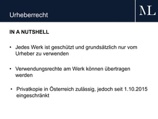 Urheberrecht
IN A NUTSHELL
• Jedes Werk ist geschützt und grundsätzlich nur vom
Urheber zu verwenden
• Verwendungsrechte am Werk können übertragen
werden
• Privatkopie in Österreich zulässig, jedoch seit 1.10.2015
eingeschränkt
 
