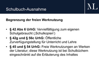 Schulbuch-Ausnahme
Begrenzung der freien Werknutzung
• § 42 Abs 6 UrhG: Vervielfältigung zum eigenen
Schulgebraucht (‚Schulkopien‘)
• § 42g und § 56c UrhG: Öffentliche
Zurverfügungstellung für Unterricht und Lehre
• § 45 und § 54 UrhG: Freie Werknutzungen an Werken
der Literatur; diese Werknutzung ist bei Schulbüchern
eingeschränkt auf die Erläuterung des Inhaltes
 