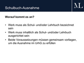 Schulbuch-Ausnahme
Worauf kommt es an?
• Werk muss als Schul- und/oder Lehrbuch bezeichnet
sein
• Werk muss inhaltlich als Schul- und/oder Lehrbuch
ausgerichtet sein
• Beide Voraussetzungen müssen gemeinsam vorliegen,
um die Ausnahme im UrhG zu erfüllen
 