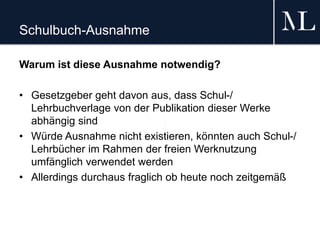 Schulbuch-Ausnahme
Warum ist diese Ausnahme notwendig?
• Gesetzgeber geht davon aus, dass Schul-/
Lehrbuchverlage von der Publikation dieser Werke
abhängig sind
• Würde Ausnahme nicht existieren, könnten auch Schul-/
Lehrbücher im Rahmen der freien Werknutzung
umfänglich verwendet werden
• Allerdings durchaus fraglich ob heute noch zeitgemäß
 