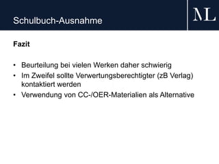 Schulbuch-Ausnahme
Fazit
• Beurteilung bei vielen Werken daher schwierig
• Im Zweifel sollte Verwertungsberechtigter (zB Verlag)
kontaktiert werden
• Verwendung von CC-/OER-Materialien als Alternative
 