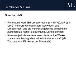 Lichtbilder & Filme
Filme im UrhG
• Filme auch Werk iSd Urheberrechts (§ 4 UrhG), idR (§ 11
UrhG) mehrere UrheberInnen, weswegen das
Urheberrecht und die Verwertungsrechte gemeinsam
zustehen (zB Regie, Beleuchtung, DarstellerInnen)
• Kommen jedoch mehrere verschiedenartige Werke
zusammen, bedingt dies keine Miturheberschaft (zB
Tonkunst und Filmkunst bei Filmmusik)
 