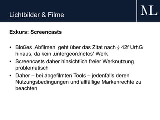 Lichtbilder & Filme
Exkurs: Screencasts
• Bloßes ‚Abfilmen‘ geht über das Zitat nach § 42f UrhG
hinaus, da kein ‚untergeordnetes‘ Werk
• Screencasts daher hinsichtlich freier Werknutzung
problematisch
• Daher – bei abgefilmten Tools – jedenfalls deren
Nutzungsbedingungen und allfällige Markenrechte zu
beachten
 