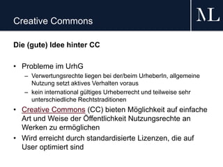 Creative Commons
Die (gute) Idee hinter CC
• Probleme im UrhG
– Verwertungsrechte liegen bei der/beim UrheberIn, allgemeine
Nutzung setzt aktives Verhalten voraus
– kein international gültiges Urheberrecht und teilweise sehr
unterschiedliche Rechtstraditionen
• Creative Commons (CC) bieten Möglichkeit auf einfache
Art und Weise der Öffentlichkeit Nutzungsrechte an
Werken zu ermöglichen
• Wird erreicht durch standardisierte Lizenzen, die auf
User optimiert sind
 