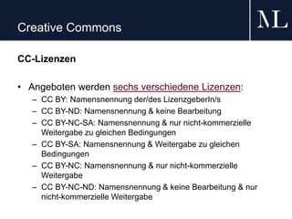 Creative Commons
CC-Lizenzen
• Angeboten werden sechs verschiedene Lizenzen:
– CC BY: Namensnennung der/des LizenzgeberIn/s
– CC BY-ND: Namensnennung & keine Bearbeitung
– CC BY-NC-SA: Namensnennung & nur nicht-kommerzielle
Weitergabe zu gleichen Bedingungen
– CC BY-SA: Namensnennung & Weitergabe zu gleichen
Bedingungen
– CC BY-NC: Namensnennung & nur nicht-kommerzielle
Weitergabe
– CC BY-NC-ND: Namensnennung & keine Bearbeitung & nur
nicht-kommerzielle Weitergabe
 