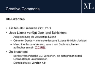 Creative Commons
CC-Lizenzen
• Gelten als Lizenzen iSd UrhG
• Jede Lizenz verfügt über ‚drei Schichten‘:
– Ausgestaltung als vollwertige Lizenz
– Common Deeds = ‚menschenlesbare‘ Lizenz für Nicht-Juristen
– Maschinenlesbare Version, va um von Suchmaschienen
auffindbar zu sein (CC REL)
• Zu beachten:
– Bereits verschiedene CC-Versionen, die sich primär in den
Lizenz-Details unterscheiden
– Derzeit aktuell: Version 4.0
 