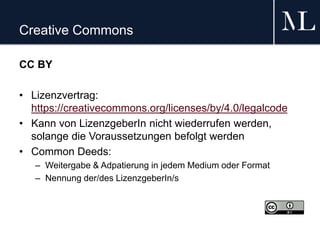 Creative Commons
CC BY
• Lizenzvertrag:
https://creativecommons.org/licenses/by/4.0/legalcode
• Kann von LizenzgeberIn nicht wiederrufen werden,
solange die Voraussetzungen befolgt werden
• Common Deeds:
– Weitergabe & Adpatierung in jedem Medium oder Format
– Nennung der/des LizenzgeberIn/s
 