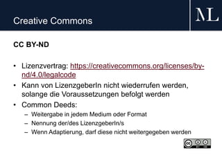 Creative Commons
CC BY-ND
• Lizenzvertrag: https://creativecommons.org/licenses/by-
nd/4.0/legalcode
• Kann von LizenzgeberIn nicht wiederrufen werden,
solange die Voraussetzungen befolgt werden
• Common Deeds:
– Weitergabe in jedem Medium oder Format
– Nennung der/des LizenzgeberIn/s
– Wenn Adaptierung, darf diese nicht weitergegeben werden
 