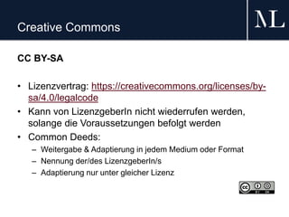 Creative Commons
CC BY-SA
• Lizenzvertrag: https://creativecommons.org/licenses/by-
sa/4.0/legalcode
• Kann von LizenzgeberIn nicht wiederrufen werden,
solange die Voraussetzungen befolgt werden
• Common Deeds:
– Weitergabe & Adaptierung in jedem Medium oder Format
– Nennung der/des LizenzgeberIn/s
– Adaptierung nur unter gleicher Lizenz
 