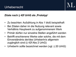 Urheberrecht
Zitate nach § 42f UrhG als ‚Prototyp‘
• Zu beachten: Aufzählung in Abs 1 bloß beispielhaft
• Bei Zitaten daher im die Nutzung relevant sowie
Verhältnis Hauptwerk zu aufgenommenem Werk
• Primär dürfen nur einzelne Stellen angeführt werden
• Betrifft erschienene Werke oder solche, die mit dem
Einverständnis der/des UrheberIn/s allgemein
zugänglich sind (§ 42f Abs 2 UrhG)
• UrheberIn sollte bezeichnet werden (vgl. § 20 UrhG)
 