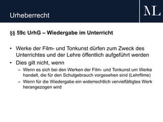 Urheberrecht
§§ 59c UrhG – Wiedergabe im Unterricht
• Werke der Film- und Tonkunst dürfen zum Zweck des
Unterrichtes und der Lehre öffentlich aufgeführt werden
• Dies gilt nicht, wenn
– Wenn es sich bei den Werken der Film- und Tonkunst um Werke
handelt, die für den Schulgebrauch vorgesehen sind (Lehrfilme)
– Wenn für die Wiedergabe ein widerrechtlich vervielfältigtes Werk
herangezogen wird
 