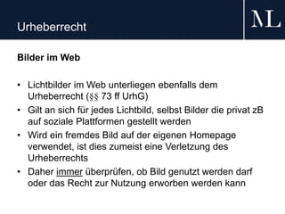 Urheberrecht
Bilder im Web
• Lichtbilder im Web unterliegen ebenfalls dem
Urheberrecht (§§ 73 ff UrhG)
• Gilt an sich für jedes Lichtbild, selbst Bilder die privat zB
auf soziale Plattformen gestellt werden
• Wird ein fremdes Bild auf der eigenen Homepage
verwendet, ist dies zumeist eine Verletzung des
Urheberrechts
• Daher immer überprüfen, ob Bild genutzt werden darf
oder das Recht zur Nutzung erworben werden kann
 