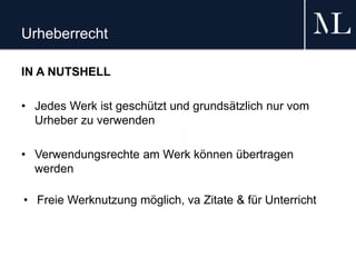 Urheberrecht
IN A NUTSHELL
• Jedes Werk ist geschützt und grundsätzlich nur vom
Urheber zu verwenden
• Verwendungsrechte am Werk können übertragen
werden
• Freie Werknutzung möglich, va Zitate & für Unterricht
 