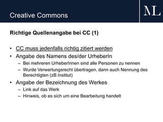 Creative Commons
Richtige Quellenangabe bei CC (1)
• CC muss jedenfalls richtig zitiert werden
• Angabe des Namens des/der UrheberIn
– Bei mehreren UrheberInnen sind alle Personen zu nennen
– Wurde Verwertungsrecht übertragen, dann auch Nennung des
Berechtigten (zB Institut)
• Angabe der Bezeichnung des Werkes
– Link auf das Werk
– Hinweis, ob es sich um eine Bearbeitung handelt
 