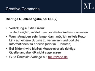 Creative Commons
Richtige Quellenangabe bei CC (2)
• Verlinkung auf die Lizenz
– Auch möglich, auf die Lizenz des zitierten Werkes zu verweisen
• Wenn Angaben sehr lange, dann möglich mittels Kurz-
Link auf eigene Subsite zu verweisen und dort die
Informationen zu erteilen (oder in Fußnoten)
• Bei Bildern wird bloßes Mouse-over als richtige
Quellenangabe idR nicht zugelassen
• Gute Übersicht/Vorlage auf futurezone.de
 