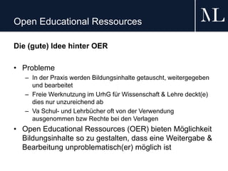 Open Educational Ressources
Die (gute) Idee hinter OER
• Probleme
– In der Praxis werden Bildungsinhalte getauscht, weitergegeben
und bearbeitet
– Freie Werknutzung im UrhG für Wissenschaft & Lehre deckt(e)
dies nur unzureichend ab
– Va Schul- und Lehrbücher oft von der Verwendung
ausgenommen bzw Rechte bei den Verlagen
• Open Educational Ressources (OER) bieten Möglichkeit
Bildungsinhalte so zu gestalten, dass eine Weitergabe &
Bearbeitung unproblematisch(er) möglich ist
 