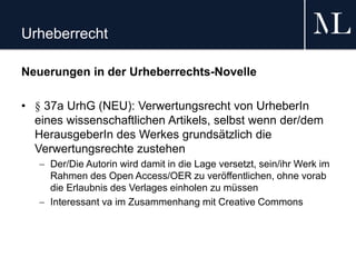 Urheberrecht
Neuerungen in der Urheberrechts-Novelle
• § 37a UrhG (NEU): Verwertungsrecht von UrheberIn
eines wissenschaftlichen Artikels, selbst wenn der/dem
HerausgeberIn des Werkes grundsätzlich die
Verwertungsrechte zustehen
 Der/Die Autorin wird damit in die Lage versetzt, sein/ihr Werk im
Rahmen des Open Access/OER zu veröffentlichen, ohne vorab
die Erlaubnis des Verlages einholen zu müssen
 Interessant va im Zusammenhang mit Creative Commons
 