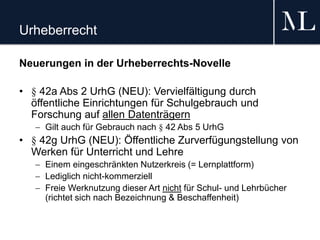 Urheberrecht
Neuerungen in der Urheberrechts-Novelle
• § 42a Abs 2 UrhG (NEU): Vervielfältigung durch
öffentliche Einrichtungen für Schulgebrauch und
Forschung auf allen Datenträgern
 Gilt auch für Gebrauch nach § 42 Abs 5 UrhG
• § 42g UrhG (NEU): Öffentliche Zurverfügungstellung von
Werken für Unterricht und Lehre
 Einem eingeschränkten Nutzerkreis (= Lernplattform)
 Lediglich nicht-kommerziell
 Freie Werknutzung dieser Art nicht für Schul- und Lehrbücher
(richtet sich nach Bezeichnung & Beschaffenheit)
 