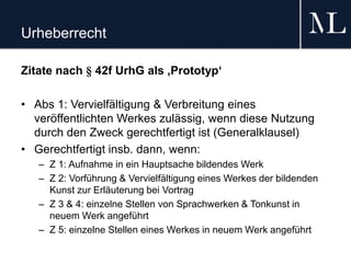 Urheberrecht
Zitate nach § 42f UrhG als ‚Prototyp‘
• Abs 1: Vervielfältigung & Verbreitung eines
veröffentlichten Werkes zulässig, wenn diese Nutzung
durch den Zweck gerechtfertigt ist (Generalklausel)
• Gerechtfertigt insb. dann, wenn:
– Z 1: Aufnahme in ein Hauptsache bildendes Werk
– Z 2: Vorführung & Vervielfältigung eines Werkes der bildenden
Kunst zur Erläuterung bei Vortrag
– Z 3 & 4: einzelne Stellen von Sprachwerken & Tonkunst in
neuem Werk angeführt
– Z 5: einzelne Stellen eines Werkes in neuem Werk angeführt
 