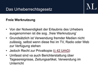 Das Urheberrechtsgesetz
Freie Werknutzung
• Von der Notwendigkeit der Erlaubnis des Urhebers
ausgenommen ist die sog. ‚freie Werknutzung‘
• Grundsätzlich ist Verwendung fremder Medien nicht
zulässig, selbst wenn diese frei im TV, Radio oder Web
zur Verfügung stehen
• Jedoch Recht zur Privatkopie (§ 42 UrhG)
• Umfasst sind va auch Berichterstattung über
Tagesereignisse, Zeitungsartikel, Verwendung im
Unterricht
 