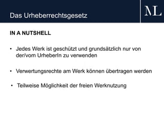 Das Urheberrechtsgesetz
IN A NUTSHELL
• Jedes Werk ist geschützt und grundsätzlich nur von
der/vom UrheberIn zu verwenden
• Verwertungsrechte am Werk können übertragen werden
• Teilweise Möglichkeit der freien Werknutzung
 