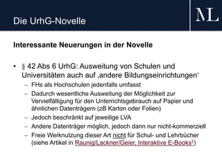 Die UrhG-Novelle
Interessante Neuerungen in der Novelle
• § 42 Abs 6 UrhG: Ausweitung von Schulen und
Universitäten auch auf ‚andere Bildungseinrichtungen‘
 FHs als Hochschulen jedenfalls umfasst
 Dadurch wesentliche Ausweitung der Möglichkeit zur
Vervielfältigung für den Unterrichtsgebrauch auf Papier und
ähnlichen Datenträgern (zB Karton oder Folien)
 Jedoch beschränkt auf jeweilige LVA
 Andere Datenträger möglich, jedoch dann nur nicht-kommerziell
 Freie Werknutzung dieser Art nicht für Schul- und Lehrbücher
(siehe Artikel in Raunig/Lackner/Geier, Interaktive E-Books2)
 