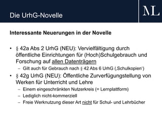 Die UrhG-Novelle
Interessante Neuerungen in der Novelle
• § 42a Abs 2 UrhG (NEU): Vervielfältigung durch
öffentliche Einrichtungen für (Hoch)Schulgebrauch und
Forschung auf allen Datenträgern
 Gilt auch für Gebrauch nach § 42 Abs 6 UrhG (‚Schulkopien‘)
• § 42g UrhG (NEU): Öffentliche Zurverfügungstellung von
Werken für Unterricht und Lehre
 Einem eingeschränkten Nutzerkreis (= Lernplattform)
 Lediglich nicht-kommerziell
 Freie Werknutzung dieser Art nicht für Schul- und Lehrbücher
 