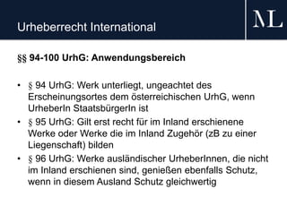 Urheberrecht International
§§ 94-100 UrhG: Anwendungsbereich
• § 94 UrhG: Werk unterliegt, ungeachtet des
Erscheinungsortes dem österreichischen UrhG, wenn
UrheberIn StaatsbürgerIn ist
• § 95 UrhG: Gilt erst recht für im Inland erschienene
Werke oder Werke die im Inland Zugehör (zB zu einer
Liegenschaft) bilden
• § 96 UrhG: Werke ausländischer UrheberInnen, die nicht
im Inland erschienen sind, genießen ebenfalls Schutz,
wenn in diesem Ausland Schutz gleichwertig
 