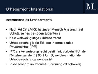 Urheberrecht International
Internationales Urheberrecht?
• Nach Art 27 EMRK hat jeder Mensch Anspruch auf
Schutz seines geistigen Eigentums
• Kein weltweit gültiges Urheberrecht
• Urheberrecht gilt als Teil des Internationales
Privatrechtes (IPR)
• IPR als Verweisungsrecht bestimmt, vorbehaltlich der
Regelungen der §§ 96 ff UrhG, welches nationale
Urheberrecht anzuwenden ist
• Insbesondere im Internet Zuordnung oft schwierig
 