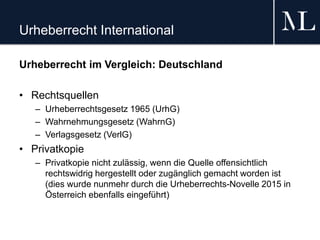 Urheberrecht International
Urheberrecht im Vergleich: Deutschland
• Rechtsquellen
– Urheberrechtsgesetz 1965 (UrhG)
– Wahrnehmungsgesetz (WahrnG)
– Verlagsgesetz (VerlG)
• Privatkopie
– Privatkopie nicht zulässig, wenn die Quelle offensichtlich
rechtswidrig hergestellt oder zugänglich gemacht worden ist
(dies wurde nunmehr durch die Urheberrechts-Novelle 2015 in
Österreich ebenfalls eingeführt)
 