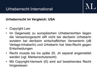 Urheberrecht International
Urheberrecht im Vergleich: USA
• Copyright Law
• Im Gegensatz zu europäischen Urheberrechten liegen
die Verwertungsrecht idR nicht bei der/beim UrheberIn
sondern bei der/beim wirtschaftlichen VerwerterIn (zB
Verlags-InhaberIn) und UrheberIn hat Veto-Recht gegen
Entscheidungen
• Recht musste bis ins späte 20. Jh separat angemeldet
werden (vgl. Markenschutzrecht)
• Mit Copyright-Vermerk (©) wird auf bestehendes Recht
hingewiesen
 