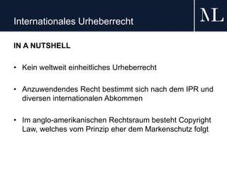 Internationales Urheberrecht
IN A NUTSHELL
• Kein weltweit einheitliches Urheberrecht
• Anzuwendendes Recht bestimmt sich nach dem IPR und
diversen internationalen Abkommen
• Im anglo-amerikanischen Rechtsraum besteht Copyright
Law, welches vom Prinzip eher dem Markenschutz folgt
 