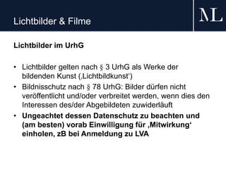 Lichtbilder & Filme
Lichtbilder im UrhG
• Lichtbilder gelten nach § 3 UrhG als Werke der
bildenden Kunst (‚Lichtbildkunst‘)
• Bildnisschutz nach § 78 UrhG: Bilder dürfen nicht
veröffentlicht und/oder verbreitet werden, wenn dies den
Interessen des/der Abgebildeten zuwiderläuft
• Ungeachtet dessen Datenschutz zu beachten und
(am besten) vorab Einwilligung für ‚Mitwirkung‘
einholen, zB bei Anmeldung zu LVA
 
