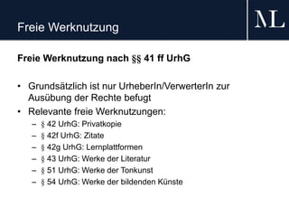 Freie Werknutzung
Freie Werknutzung nach §§ 41 ff UrhG
• Grundsätzlich ist nur UrheberIn/VerwerterIn zur
Ausübung der Rechte befugt
• Relevante freie Werknutzungen:
– § 42 UrhG: Privatkopie
– § 42f UrhG: Zitate
– § 42g UrhG: Lernplattformen
– § 43 UrhG: Werke der Literatur
– § 51 UrhG: Werke der Tonkunst
– § 54 UrhG: Werke der bildenden Künste
 