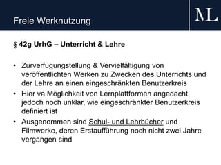 Freie Werknutzung
§ 42g UrhG – Unterricht & Lehre
• Zurverfügungstellung & Vervielfältigung von
veröffentlichten Werken zu Zwecken des Unterrichts und
der Lehre an einen eingeschränkten Benutzerkreis
• Hier va Möglichkeit von Lernplattformen angedacht,
jedoch noch unklar, wie eingeschränkter Benutzerkreis
definiert ist
• Ausgenommen sind Schul- und Lehrbücher und
Filmwerke, deren Erstaufführung noch nicht zwei Jahre
vergangen sind
 