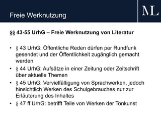 Freie Werknutzung
§§ 43-55 UrhG – Freie Werknutzung von Literatur
• § 43 UrhG: Öffentliche Reden dürfen per Rundfunk
gesendet und der Öffentlichkeit zugänglich gemacht
werden
• § 44 UrhG: Aufsätze in einer Zeitung oder Zeitschrift
über aktuelle Themen
• § 45 UrhG: Vervielfältigung von Sprachwerken, jedoch
hinsichtlich Werken des Schulgebrauches nur zur
Erläuterung des Inhaltes
• § 47 ff UrhG: betrifft Teile von Werken der Tonkunst
 