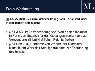 Freie Werknutzung
§§ 43-55 UrhG – Freie Werknutzung von Tonkunst und
in der bildenden Kunst
• § 51 & 53 UrhG: Verwendung von Werken der Tonkunst
in Form von Notation für den Gesangsunterricht und zur
Verwendung zB bei kirchlichen Feierlichkeiten
• § 54 UrhG: va Aufnahme von Werken der bildenden
Kunst in ein Werk des Schulgebrauches zur Erläuterung
des Inhalts
 