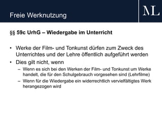 Freie Werknutzung
§§ 59c UrhG – Wiedergabe im Unterricht
• Werke der Film- und Tonkunst dürfen zum Zweck des
Unterrichtes und der Lehre öffentlich aufgeführt werden
• Dies gilt nicht, wenn
– Wenn es sich bei den Werken der Film- und Tonkunst um Werke
handelt, die für den Schulgebrauch vorgesehen sind (Lehrfilme)
– Wenn für die Wiedergabe ein widerrechtlich vervielfältigtes Werk
herangezogen wird
 