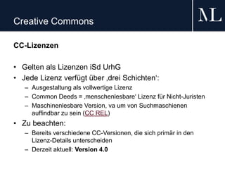 Creative Commons
CC-Lizenzen
• Gelten als Lizenzen iSd UrhG
• Jede Lizenz verfügt über ‚drei Schichten‘:
– Ausgestaltung als vollwertige Lizenz
– Common Deeds = ‚menschenlesbare‘ Lizenz für Nicht-Juristen
– Maschinenlesbare Version, va um von Suchmaschienen
auffindbar zu sein (CC REL)
• Zu beachten:
– Bereits verschiedene CC-Versionen, die sich primär in den
Lizenz-Details unterscheiden
– Derzeit aktuell: Version 4.0
 