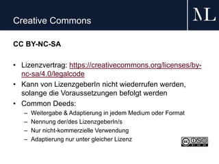 Creative Commons
CC BY-NC-SA
• Lizenzvertrag: https://creativecommons.org/licenses/by-
nc-sa/4.0/legalcode
• Kann von LizenzgeberIn nicht wiederrufen werden,
solange die Voraussetzungen befolgt werden
• Common Deeds:
– Weitergabe & Adaptierung in jedem Medium oder Format
– Nennung der/des LizenzgeberIn/s
– Nur nicht-kommerzielle Verwendung
– Adaptierung nur unter gleicher Lizenz
 