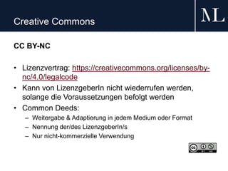 Creative Commons
CC BY-NC
• Lizenzvertrag: https://creativecommons.org/licenses/by-
nc/4.0/legalcode
• Kann von LizenzgeberIn nicht wiederrufen werden,
solange die Voraussetzungen befolgt werden
• Common Deeds:
– Weitergabe & Adaptierung in jedem Medium oder Format
– Nennung der/des LizenzgeberIn/s
– Nur nicht-kommerzielle Verwendung
 