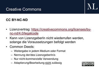 Creative Commons
CC BY-NC-ND
• Lizenzvertrag: https://creativecommons.org/licenses/by-
nc-nd/4.0/legalcode
• Kann von LizenzgeberIn nicht wiederrufen werden,
solange die Voraussetzungen befolgt werden
• Common Deeds:
– Weitergabe in jedem Medium oder Format
– Nennung der/des LizenzgeberIn/s
– Nur nicht-kommerzielle Verwendung
– Adaptierung/Bearbeitung nicht zulässig
 